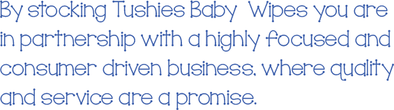 By stocking Tushies Baby Wipes you are in partnership with a highly focused and consumer driven business, where quality and service are a promise.